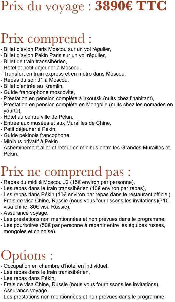 Prix du voyage : 3890€ TTC

Prix comprend : 
Billet d’avion Paris Moscou sur un vol régulier,
Billet d’avion Pékin Paris sur un vol régulier,
Billet de train transsibérien,
Hôtel et petit déjeuner à Moscou,
Transfert en train express et en métro dans Moscou,
Repas du soir J1 à Moscou,
Billet d’entrée au Kremlin,
Guide francophone moscovite,
Prestation en pension complète à Irkoutsk (nuits chez l’habitant),
Prestation en pension complète en Mongolie (nuits chez les nomades en yourte),
Hôtel au centre ville de Pékin,
Entrée aux musées et aux Murailles de Chine,
Petit déjeuner à Pékin,
Guide pékinois francophone,
Minibus privatif à Pékin. 
Acheminement aller et retour en minibus entre les Grandes Murailles et Pékin.

Prix ne comprend pas : 
Repas du midi à Moscou J2 (15€ environ par personne),
Les repas dans le train transsibérien (10€ environ par repas),
Les repas dans Pékin (10€ environ par repas dans le restaurant officiel),
Frais de visa Chine, Russie (nous vous fournissons les invitations)(71€ visa chine, 80€ visa Russie),
Assurance voyage, 
Les prestations non mentionnées et non prévues dans le programme, 
Les pourboires (50€ par personne à repartir entre les équipes russes, mongoles et chinoise).


Options : 
Occupation en chambre d’hôtel en individuel,
Les repas dans le train transsibérien,
Les repas dans Pékin,
Frais de visa Chine, Russie (nous vous fournissons les invitations),
Assurance voyage, 
Les prestations non mentionnées et non prévues dans le programme. 